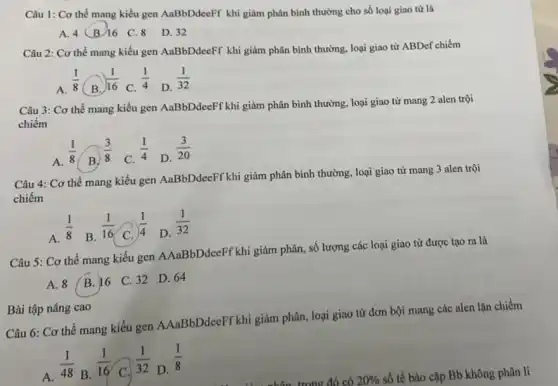 Câu 1: Cơ thể mang kiểu gen AaBbDdeeFF khi giảm phân bình thường cho số loại giao tử là
A. 4(B/16 C 8 D.32
Câu 2: Cơ thể mang kiểu gen AaBbDdeeFF khi giảm phân bình thường, loại giao tử ABDef chiếm
A.
(1)/(8)
( B.
(1)/(16)
C.
(1)/(4)
D.
(1)/(32)
Câu 3: Cơ thể mang kiểu gen AaBbDdeeFf khi giảm phân bình thường, loại giao tử mang 2 alen trội
chiếm
A.
(1)/(8)
( B.
(3)/(8)
C.
(1)/(4)
D.
(3)/(20)
Câu 4: Cơ thể mang kiểu gen AaBbDdeeFf khi giảm phân bình thường, loại giao tử mang 3 alen trội
chiếm
A.
(1)/(8)
B.
(1)/(16)
C.
(1)/(4)
D.
(1)/(32)
Câu 5: Cơ thể mang kiểu gen AAaBbDdeeFf khi giảm phân, số lượng các loại giao tử được tạo ra là
A. 8 B. 16 C. 32 D.64
Câu 6: Cơ thể mang kiểu gen AAaBbDdeeFf khi giảm phân, loại giao từ đơn bội mang các alen lặn chiếm
A.
(1)/(48)
B.
(1)/(16)
C.
(1)/(32)
D.
(1)/(8)
số tế bào cặp Bb không phân li
Bài tập nâng cao