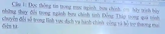 Câu 1: Đọc thông tin trong mục ngành bưu chính. em hãy trình bày
những thay đổi trong ngành bưu chính tinh Đồng Tháp trong quá trình
chuyển đổi số trong lĩnh vực dịch vụ hành chính công và hồ trợ thương mại
điện tử.