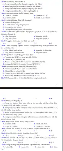 Câu 1. Các chất đồng phân với nhau là:
A. Những đơn chất khác nhau nhưng có cùng công thức phân tử
B. Những hợp chất giống nhau và có cùng công thức phân tử.
C. Những hợp chất khác nhau nhưng có cùng công thức phân tử.
D. Những hợp chất khác nhau và khác công thức phân tử.
Câu 2. Cặp chất nào sau đây là đồng phân của nhau?
CH_(3)OCH_(3),CH_(3)CHO
C_(2)H_(5)OH,CH_(3)OCH_(3)
C. CH_(3)OH,C_(2)H_(3)OH
D. CH_(3)CH_(2)Cl,CH_(3)CH_(2)OH
Câu 3. Chọn phát biểu sai về các chất đồng phân?
A. Phân tử khối bằng nhau.
B. Các tính chất đặc trưng đều giống nhau.
C. Có cùng công thức phân tử.
D. Có cùng số lượng nguyên tử mỗi nguyên tố.
Câu 4. Các chất có thứ tự liên kết khác nhau giữa các nguyên tử, do đó có cấu tạo hóa học
khác nhau, được gọi là:
A. Đồng phân trật tự
B. Đồng phản liên kết.
C. Đồng phản cấu tạo.
D. Đồng phân nguyên tố.
Câu 5. Đồng phân cấu tạo được chia thành mấy loại?
A. 2
B. 3
C. 4
D. 5
Câu 6. Khi xét đến sự sắp xếp khác nhau của các nguyên tử trong không gian thì các chất
hữu cơ có đồng phân:
A. Đồng phân về mạch carbon.
B. Đồng phân về nhóm chứC.
C. Đồng phân về vị trí nhóm chứC.
D. Đồng phân lập thể.
Câu 7. Cặp chất nào sau đây đồng phân nhóm chức?
A. Formaldehyde (HCHO) và acetic acid (CH_(3)COOH).
B. Ethane (C_(2)H_(6)) và methane (CH_(4))
C. Propan-1-ol (CH_(3)CH_(2)CH_(2)OH) và Propan-2-ol (CH_(3)CH(OH)CH_(3))
D. Acetic acid (CH,COOH) và methyl formate (HCOOCH_(3))
Câu 8. Cặp chất nào sau đây đồng phân vị trí nhóm chức?
A. Formaldehyde (HCHO) và acetic acid (CH_(3)COOH).
B. Ethane (C_(2)H_(6)) và methane (CH_(4))
C. Propan-1-ol (CH_(3)CH_(2)CH_(2)OH) và propan-2-ol (CH_(3)CH(OH)CH_(3))
D. Acetic acid (CH,COOH) và methyl formate (HCOOCH_(3))
Câu 9. Một hợp chất hữu cơ có công thức C_(3)H_(2)Cl, số công thức cấu tạo là:
A. I
B. 2
C. 3
D. 4
Câu 10. Những chất đồng đẳng là:
A.Những hợp chất có thành phần phân từ hơn kém nhau một hay nhiều nhóm
CH, nhưng có tính chất hóa học khác nhau.
B. Những hợp chất có thành phần phân từ hơn kém nhau một hay nhiều nhóm CH và có
tinh chất hóa học tương tự nhau.
C. Những hợp chất có thành phần phân từ hơn kém nhau một hay nhiều nhóm CH_(2) và
có tính chất hóa học tương tự nhau.
D. Những hợp chất có thành phần phân từ hơn kém nhau một nhóm CH_(2) và có tính chất
hóa học tương tự nhau.
Câu 11. Cặp chất nào sau đây là đồng đẳng của nhau?
CH_(3)OH,C_(2)H_(2)OH
B. CH_(3)OH,CH_(3)OCH_(3)
D.
C. CH_(3)OCH_(3),CH_(3)CHO
CH_(3)CH_(2)OH,C_(3)H_(6)(OH)_(2)
Câu 12. Số công thức tạo mạch hở có thể có ứng với công thức phân tử C_(4)H_(8) là
B. 3
D. 5
A. 2
C. 4
Câu 13. Công thức C.H, thuộc dãy đồng đẳng nào sau đây?
B.
A. C_(n)H_(2n+2)
C_(2)H_(2)
C. C_(n)H_(2n)
D. C_(n)H_(2n-6)
Câu 14. Cho các chất: C_(6)H,OH (X); C.H,CH,OH (Y); HOC .H,OH (Z); C_(6)H_(2)CH_(2)CH_(2)OH
(T). Các chất đồng đãng của nhau là:
A. X, Z, T
B. X, Z
C. Y. T
D. Y, Z
Câu 15. Trong dãy đồng đẳng, thành phần hai hợp chất liên tiếp hơn kém nhau:
A. 1 nhóm CH_(2)
B. 2 nhóm CH_(2)
C. 1 nhóm CH_(4)
D. 2 nhóm
CH.