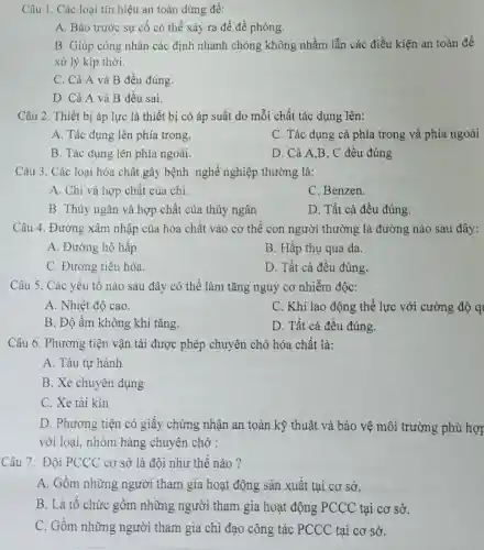 Câu 1. Các loại tín hiệu an toàn dùng để:
A. Báo trước sự cố có thể xảy ra để đề phòng.
B. Giúp công nhân các định nhanh chóng không nhầm lẫn các điều kiện an toàn để
xử lý kịp thời.
C. Cả A và B đều đúng.
D. Cả A và B đều sai.
Câu 2. Thiết bị áp lực là thiết bị có áp suất do mỗi chất tác dụng lên:
A. Tác dụng lên phía trong.
C. Tác dụng cả phía trong và phía ngoài
B. Tác dụng lên phía ngoài.
D. Cả A,B, C đều đúng
Câu 3. Các loại hóa chất gây bệnh nghề nghiệp thường là:
A. Chì và hợp chất của chì.
C. Benzen.
B. Thủy ngân và hợp chất của thủy ngân
D. Tất cả đều đúng.
Câu 4. Đường xâm nhập của hóa chất vào cơ thể con người thường là đường nào sau đây:
A. Đường hô hấp
B. Hấp thụ qua da.
C. Đường tiêu hóa.
D. Tất cả đều đúng.
Câu 5. Các yếu tố nào sau đây có thể làm tǎng nguy cơ nhiễm độc:
A. Nhiệt độ cao.
C. Khi lao động thể lực với cường độ q
B. Độ ẩm không khí tǎng.
D. Tất cả đều đúng.
Câu 6. Phương tiện vận tải được phép chuyên chở hóa chất là:
A. Tàu tự hành
B. Xe chuyên dụng
C. Xe tải kín
D. Phương tiện có giấy chứng nhận an toàn kỹ thuật và bảo vệ môi trường phù hợp
với loại, nhóm hàng chuyên chở :
Câu 7. Đội PCCC cơ sở là đội như thế nào?
A. Gồm những người tham gia hoạt động sản xuất tại cơ sở.
B. Là tổ chức gồm những người tham gia hoạt động PCCC tại cơ sở.
C. Gồm những người tham gia chỉ đạo công tác PCCC tại cơ sở.