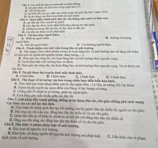 Câu 1. Các mối đe doy an ninh phi truyền thống.
A. Sự phát triển của khoa học công nghệ thời 4,0
B. Vắn đề tôn giáo.
C. Sự biến đồi của cực điện sau chiến tranh thế giới lần thứ 2 nǎm 1945.
D. Sự tác động của thǎm hoạ thiên tai dịch bệnh.
Câu 2. Quan điếm chính sách dân tộc của Đảng, nhà nước ta hiện nay.
A. các dân tộc được quyền tự quyết
B. Các dân tộc được tự do phát triển.theo phong tục tập quán.
C. Chống tư tưởng dân tộc lớn, kỉ thị, chia rẽ dân tộC.
D. Các dân tộc được tự do phát triển.
Câu 3. Tội làm nhục người kháC.
A. Hành hạ người kháC.
B. Không tôn trọng
người khác
C. Nói sấu người kháC.
D. Coi thường người kháC.
Câu 4. Trách nhiệm của sinh viên trong bảo vệ môi trường
A. Xây dựng ý thức trách nhiệm trong các hoạt động bào vệ môi trường như sử dụng tiết kiệm,
có hiệu quả các nguồn tài nguyên (nướC.nǎng lượng, __
B. Tham gia vào công tác, các hoạt động bảo vệ môi trường theo nguyện vọng.
C. Tự do khai thác môi trường theo sở thích.
D. Tham gia vào công tác, các hoạt động bào vệ môi trường theo nguyện vọng Và sở thích của
bản thân
Câu 5. Tin giá được lan truyền dưới mấy hình thứC.
A. 5 hình thứC.
B. 3 hình thứC.
C. 2 hình thứC.
D. 4 hình thứC.
Câu 6. Thủ đoạn về tư tưởng vǎn hóa trong chiến lược diễn biên hòa bình.
A. Thực hiện mọi hoạt động nhằm xóa bỏ chủ nghĩa Mác - Lê Nin, tư tưởng Hồ Chí Minh
B. Tuyên truyền xuyên tạc quan điểm của Đảng về lực lượng vũ trang.
C. Chống phá về chính trị tư tưởng.quân sự, ngoại giao
D. Kích động gây mẫu thuẫn giữa các dân tộc
Câu 7. Giải pháp đấu tranh phòng, chống sự lợi dụng dân tộc, tôn giáo chống phả cách mạng
Việt Nam của các thể lực thù địch.
A. Thực hiện tốt chính sách đào tạo bồi dưỡng cán bộ người dân tộc thiểu số, người có tồn giáo.
B. Đáp ứng các yêu cầu của đồng bào dân tộc thiểu số và các tôn giáo.
C. Quan tâm đầu tư về kinh tế.chính trị xã hội đối với đồng bào dân tộc thiểu số
D. Nâng cao đời sống các đồng bào dân tộc thiếu số và các tôn giáo.
Câu 8. Dấu hiệu vi phạm pháp luật về môi trường.
A. Hủy hoại tài nguyên môi trường.
B. Khai thác, sử dụng nguồn tài nguyên môi trường sai pháp luật.
hành chính về môi trường.
C. Dấu hiệu của vì phạm
B)