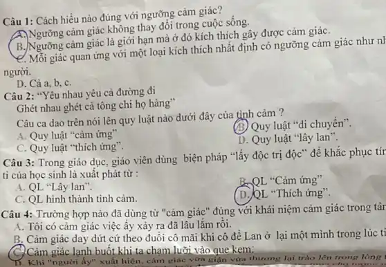 Câu 1: Cách hiểu nào đúng với ngưỡng cảm giác?
A)Ngưỡng cảm giác không thay đổi trong cuộc sông
B. Ngưỡng cảm giác là giới hạn mà ở đó kích thích gây được cảm giáC.
e. Mỗi giác quan ứng với một loại kích thích nhất định có ngưỡng cảm giác như nh
người.
D. Cả a, b C.
Câu 2: "Yêu nhau yêu cả đường đi
Ghét nhau ghét cả tông chi họ hàng"
Câu ca dao trên nói lên quy luật nào dưới đây của tình cảm ?
A. Quy luật "cảm ứng"
(B) Quy luật "di chuyển".
C. Quy luật "thich ứng".
D. Quy luật "lây lan".
Câu 3: Trong giáo dục, giáo viên dùng biện pháp "lấy độc trị độc" để khǎc phục tír
ti của học sinh là xuất phát từ :
A. QL "Lây lan".
B,QL "Cảm ứng"
C. QL hình thành tình cảm.
(D.)QL "Thích ứng".
Câu 4: Trường hợp nào đã dùng từ "cảm giác" đúng với khái niệm cảm giác trong târ
A. Tôi có cảm giác việc ây xảy ra đã lâu lǎm rôi.
B. Cảm giác day dứt cứ theo đuôi cô mãi khi cô đề Lan ở lại một mình trong lúc tỉ
C.) Cảm giác lạnh buốt khi ta chạm lưỡi vào que kem:
ấy" xuất hiện, cảm giác vừa giận vừa thương lại trào lên trong lòng