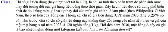 Câu 1. Chỉ số giá tiêu dùng (hay được viết tắt là CPI), là chỉ số tính theo phần trǎm để phản ánh mức
thay đổi tương đối của giá hàng tiêu dùng theo thời gian . Đây là chỉ tiêu được sử dụng phổ biến
nhất để đo lường mức giá và sự thay đổi của mức giá chính là lạm phát (theo Wikipedia). Ở Việt
Nam, theo số liệu của Tổng cục Thống kê., chỉ số giá tiêu dùng (CPI) nǎm 2023 tǎng 3,25%  so
với nǎm trước . Giả sử chỉ số giá tiêu dùng này không thay đổi trong các nǎm tiếp theo và giá của
một mặt hàng A tại nǎm 2023 là 120nghgrave (i)n dgrave (hat (o))ng/1kg . Hỏi đến nǎm 2030, mặt hàng A này có giá
là bao nhiêu nghìn đồng một kilogram (kết quả làm tròn đến hàng đơn vi)?