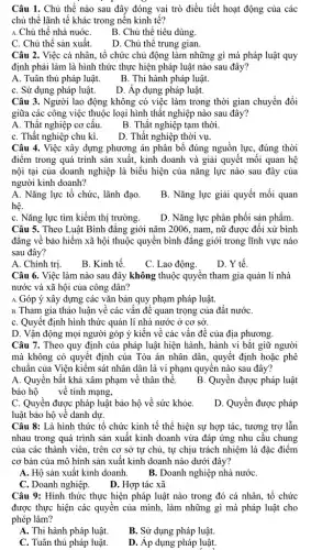 Câu 1. Chủ thể nào sau đây đóng vai trò điều tiết hoạt động của các
chủ thể lãnh tế khác trong nền kinh tế?
A.Chủ thể nhà nuớC.
B. Chủ thể tiêu dùng.
C. Chủ thê sản xuất.
D. Chủ thể trung gian.
Câu 2. Việc cá nhân., tổ chức chủ động làm những gì mà pháp luật quy
định phải làm là hình thức thực hiện pháp luật nào sau đây?
A. Tuân thủ pháp luật.
B. Thi hành pháp luật.
C. Sử dụng pháp luật.
D. Áp dụng pháp luật.
Câu 3. Người lao động không có việc làm trong thời gian chuyển đổi
giữa các công việc thuộc loại hình thất nghiệp nào sau đây?
A. Thất nghiệp cơ câu.
B. Thất nghiệp tạm thời.
C. Thất nghiệp chu kì.
D. Thất nghiệp thời vụ.
Câu 4. Việc xây dựng phương án phân bổ đúng nguồn lực , đúng thời
điểm trong quá trình sản xuất, kinh doanh và giải quyết mối quan hệ
nội tại của doanh nghiệp là biểu hiện của nǎng lực nào sau đây của
người kinh doanh?
A. Nǎng lực tổ chức, lãnh đạo.
hệ.
B. Nǎng lực giải quyết mối quan
C. Nǎng lực tìm kiếm thị trường.
D. Nǎng lực phân phối sản phẩm.
Câu 5. Theo Luật Bình đǎng giới nǎm 2006., nam, nữ được đối xử bình
đẳng về bảo hiểm xã hội thuộc quyền bình đǎng giới trong lĩnh vực nào
sau đây?
A. Chính trị.
B. Kinh tế.
C. Lao động.
D. Y tế.
Câu 6. Việc làm nào sau đây không thuộc quyền tham gia quản lí nhà
nước và xã hội của công dân?
A. Góp ý xây dựng các vǎn bản quy phạm pháp luật.
B. Tham gia thảo luận về các vấn đề quan trọng của đất nướC.
C. Quyết định hình thức quản lí nhà nước ở cơ sở.
D. Vận động mọi người góp ý kiến về các vấn đề của địa phương.
Câu 7. Theo quy định của pháp luật bắt giữ người
mà không có quyết định của Tòa án nhân dân, quyết định hoặc phê
chuẩn của Viện kiểm sát nhân dân là vi phạm quyền nào sau đây?
A. Quyền bất khả xâm phạm về thân thể.
B. Quyền được pháp luật
bảo hộ về tính mạng,
C. Quyền được pháp luật bảo hộ về sức khỏe.
luật bảo hộ về danh dự.
D. Quyền được pháp
Câu 8: Là hình thức tổ chức kinh tế thể hiện sự hợp tác, tương trợ lẫn
nhau trong quá trình sản xuất kinh doanh vừa đáp ứng nhu cầu chung
của các thành viên., trên cơ sở tự chủ, tự chịu trách nhiệm là đặc điểm
cơ bản của mô hình sản xuất kinh doanh nào dưới đây?
A. Hộ sản xuất kinh doanh. B. Doanh nghiệp nhà nướC.
C. Doanh nghiệp.
D. Hợp tác xã
Câu 9: Hình thức thực hiện pháp luật nào trong đó cá nhân, tổ chức
được thực hiện các quyền của mình, làm những gì mà pháp luật cho
phép làm?
A. Thi hành pháp luật.
B. Sử dụng pháp luật.
C. Tuân thủ pháp luật.
D. Áp dụng pháp luật.