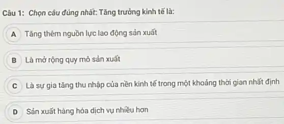 Câu 1: Chọn câu đúng nhất: Tǎng trưởng kinh tế là:
A Tǎng thêm nguồn lực lao động sản xuất
B Là mở rộng quy mô sản xuất
Là sự gia tǎng thu nhập của nền kinh tế trong một khoảng thời gian nhất định
Sản xuất hàng hóa dịch vụ nhiều hơn