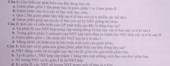 Câu 1: Cho biết các phát biểu sau đây đúng hay sai
a. Giảm phân gồm 2 lần phân bào là giảm phân I và Giảm phân II.
b. Giảm phân xảy ra ở các tế bào sinh dục chín.
c. Qua 2 lần giảm phân liên tiếp tạo 4 tê bào con có n nhiễm sắc thể đơn.
d. Giàm phân giúp tạo ra các tê bào con có bộ NST giống hệt nhau.
Câu 2: Khi nói về diễn biến của GP phát biểu sau đây là đúng hay sai?
a. Sự phân ly của NST kép trong cặp tương đồng về hai cực của tế bào xảy ra ở kì sau I.
b. Trong giảm phân 2 crômatit của NST kép tách nhau ra thành hai NST đơn xảy ra ở kì sau II.
c. Giảm phân gồm 1 lân nhân đôi NST xảy ra ở kì đâu I.
d. Màng nhân và nhân con bị tiêu biến ở kì cuối của giảm phân.
Câu 3: Khi nói về kì giữa của giảm phân, phát biểu sau đây đúng hay sai?
a. NST đóng xoắn và co ngǎn cực đại vào kì giữa của quá trình phân bào.
b. Tại kì giữa I, NST kép xếp thành 1 hàng trên mặt phǎng xích đạo của thoi phân bào
c. Số lượng NST tại kì giữa I là 2n NST kép
d. Kì giữa II.các NST số lương NST trong mỗi tế bào là n kép