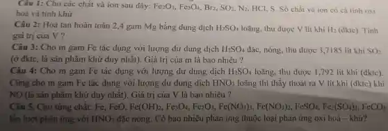 Câu 1: Cho các chất và ion sau đây: Fe_(2)O_(3),Fe_(3)O_(4) Br2. SO_(2),N_(2) HCl, S. Số chất và ion có cả tính oxi
hoá và tính khử
Câu 2: Hoà tan hoàn toàn 2,4 gam Mg bằng dung dịch H_(2)SO_(4) loãng, thu được V lít khí H_(2) (đktc). Tính
giá trị của V ?
Câu 3: Cho m gam Fe tác dụng với lượng dư dung dịch H_(2)SO_(4) đặc, nóng, thu được 3,7185 lít khí SO_(2)
(ở đktc, là sản phẩm khử duy nhất). Giá trị của m là bao nhiêu?
Câu 4: Cho m gam Fe tác dụng với lượng dư dung dịch H_(2)SO_(4) loãng, thu được 1,792 lít khí (đktc).
Cũng cho m gam Fe tác dụng với lượng dư dung dịch HNO_(3) loãng thì thấy thoát ra V lít khí (đktc) khí
NO (là sản phẩm khử duy nhất). Giá trị của V là bao nhiêu?
Câu 5. Cho từng chất: Fe,. FeO, Fe(OH)_(2),Fe_(5)O_(4),Fe_(2)O_(3),Fe(NO_(3))_(3),Fe(NO_(3))_(3),FeSO_(4),Fe_(3)(SO_(4))_(3),FeCO_{3
lần lượt phản ứng với HNO_(3) đặc nóng. Có bao nhiêu phản ứng thuộc loại phản ứng oxi hoá - khứ?