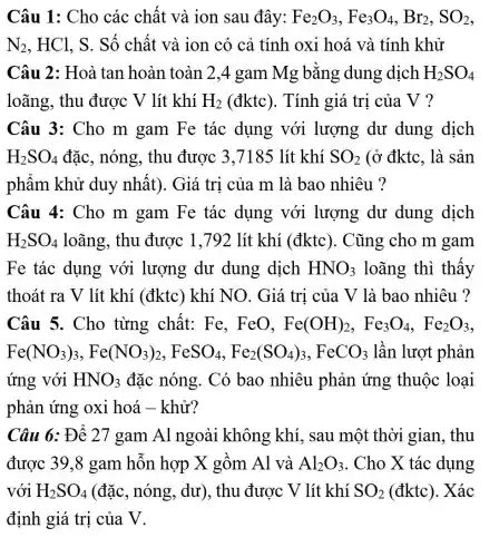 Câu 1: Cho các chất và ion sau đây: Fe_(2)O_(3),Fe_(3)O_(4),Br_(2),SO_(2)
N_(2) . HCl. S. Số chất và ion có cả tính oxi hoá và tính khử
Câu 2: Hoà tan hoàn toàn 2,4 gam Mg bằng dung dịch H_(2)SO_(4)
loãng, thu được V lít khí H_(2)(dktc) . Tính giá trị của V ?
Câu 3: Cho m gam Fe tác dụng với lượng dư dung dịch
H_(2)SO_(4) đặc, nóng, thu được 3,7185 lít khí SO_(2) (ở đktc, là sản
phẩm khử duy nhất). Giá trị của m là bao nhiêu ?
Câu 4: Cho m gam Fe tác dụng với lượng dư dung dịch
H_(2)SO_(4) loãng, thu được 1,792 lít khí (đktc). Cũng cho m gam
Fe tác dụng với lượng dư dung dịch HNO_(3) loãng thì thấy
thoát ra V lít khí (đktc) khí NO. Giá trị của V là bao nhiêu ?
Câu 5. Cho từng chất: Fe,, FeO, Fe(OH)_(2),Fe_(3)O_(4),Fe_(2)O_(3)
Fe(NO_(3))_(3),Fe(NO_(3))_(2),FeSO_(4),Fe_(2)(SO_(4))_(3),FeCO_(3) lần lượt phản
ứng với HNO_(3) đặc nóng. Có bao nhiêu phản ứng thuộc loại
phản ứng oxi hoá - khử?
Câu 6: Để 27 gam Al ngoài không khí, sau một thời gian . thu
được 39,8 gam hỗn hợp X gồm Al và Al_(2)O_(3) . Cho X tác dụng
với H_(2)SO_(4) (đặc, nóng,, dư), thu được : V lít khí SO_(2) (đktc). Xác
định giá trị của V.