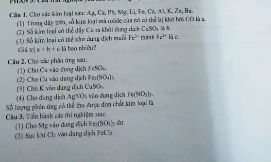 Câu 1. Cho các kim loại sau: Ag . Ca, Pb, Mg, Li,. Fe, Cu, Al, K . Zn. Ba.
(1) Trong dãy trên số kim loại mà oxide của nó có , thể bị khử bởi CO là a.
(2) Số kim loại có thể đẩy Cu ra khỏi dung dịch CuSO_(4) là b.
(3) Số kim loại có thể khử dung dịch muối Fe^3+ thành Fe^2+ là c.
Giá trị a+b+c là bao nhiêu?
Câu 2. Cho các phản ứng sau:
(1) Cho Cu vào dung dịch FeSO_(4)
(2) Cho Cu vào dung dịch Fe_(2)(SO_(4))_(3)
(3) Cho K vào dung dịch CuSO_(4)
(4) Cho dung dịch AgNO_(3) vào dung dịch Fe(NO_(3))_(2)
Số lượng phản ứng có thể thu được đơn chất kim loại là
Câu 3. Tiến hành các thí nghiệm sau:
(1) Cho Mg vào dung dịch Fe_(2)(SO_(4))_(3) dư.
(2) Sục khí Cl_(2) vào dung dịch FeCl_(2)