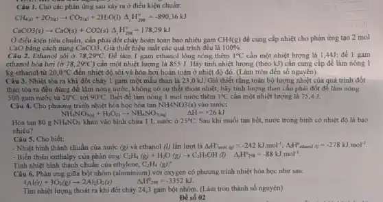 Câu 1. Cho các phản ứng sau xảy ra ở điều kiện chuẩn:
CH_(4(g))+2O_(2(g))arrow CO_(2(g))+2H_(2)O(l)Delta _(r)H_(298)^circ =-890,36kJ
CaCO3(s)arrow CaO(s)+CO2(s)Delta _(r)H_(298)^circ =178,29kJ
Ở điều kiện tiêu chuẩn, cần phải đốt cháy hoàn toàn bao nhiêu gam CH4(g) đề cung cấp nhiệt cho phản ứng tạo 2 mol
CaO bằng cách nung CaCO3 . Giả thiết hiệu suất các quá trình đều là 100% .
Câu 2. Ethanol sôi ở 78,29^circ C. Đê làm 1 gam ethanol lỏng nóng thêm 1^circ C cần một nhiệt lượng là 1,44J; để 1 gam
ethanol hóa hơi (ở 78,29^circ C ) cần một nhiệt lượng là 855 J. Hãy tính nhiệt lượng (theo kJ) cần cung cấp để làm nóng 1
kg ethanol từ 20,0^circ C đến nhiệt độ sôi và hóa hơi hoàn toàn ở nhiệt độ đó. (Làm tròn đến số nguyên).
Câu 3. Nhiệt tỏa ra khi đốt cháy 1 gam một mẫu than là 23,0 kJ. Giả thiết rằng toàn bộ lượng nhiệt của quá trình đốt
than tỏa ra đều dùng để làm nóng nước, không có sự thất thoát nhiệt, hãy tính lượng than cần phải đốt để làm nóng
500 gam nước từ 20^circ C tới 90^circ C Biết để làm nóng 1 mol nước thêm 1^circ C cần một nhiệt lượng là 75,4 J.
Câu 4. Cho phương trình nhiệt hóa học hòa tan NH4NO3(s) vào nước:
NH_(4)NO_(3(s))+H_(2)O_((l))arrow NH_(4)NO_(3(aq))
Delta H=+26kJ
Hòa tan 80 g NH_(4)NO_(3) khan vào bình chứa 1 L nước ở 25^circ C Sau khi muối tan hết, nước trong bình có nhiệt độ là bao
nhiêu?
Câu 5. Cho biết:
- Nhiệt hình thành chuẩn của nước (g) và ethanol (l) lần lượt là Delta _(f)H_(mole(g))^o=-242kJcdot mol^-1;Delta _(f)H_(echanol(l))^o=-278kJcdot mol^-1
- Biến thiên enthalpy của phản ứng: C_(2)H_(4)(g)+H_(2)O(g)arrow C_(2)H_(5)OH(l) Delta _(4)H^circ _(298)=-88kJcdot mol^-1
Tính nhiệt hình thành chuẩn của ethylene, C_(2)H_(4)(g)
Câu 6. Phản ứng giữa bột nhôm (aluminium)với oxygen có phương trình nhiệt hóa học như sau:
4Al(s)+3O_(2)(g)arrow 2Al_(2)O_(3)(s) Delta _(r)H^0_(298)=-3352kJ.
Tìm nhiệt lượng thoát ra khi đốt cháy 24,3 gam bột nhôm. (Làm tròn thành số nguyên)
Để số 02