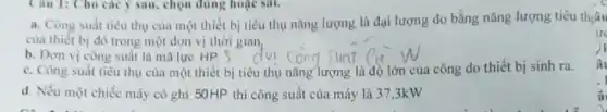 Câu 1: Cho các ý sau, chọn đúng hoạc sai.
a. Công suất tiêu thụ của một thiết bị tiêu thụ nǎng lượng là đại lượng đo bằng nǎng lượng tiêu thiâu
của thiết bị đó trong một đơn vị thời gian
b. Đơn vị công suất là mã lực HP.S
c. Công suất tiêu thụ của một thiết bị tiêu thụ nǎng lượng là độ lớn của công do thiết bị sinh ra.
d. Nếu một chiếc máy có ghi 50HP thì công suất của máy là 37,3kW
ức
) I
â
â