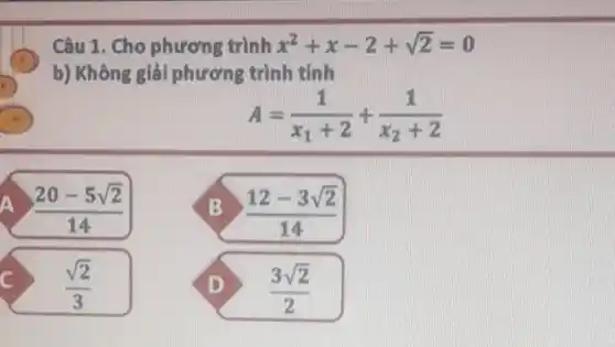 Câu 1. Cho phương trình x^2+x-2+sqrt (2)=0
b) Không giải phương trình tính
I
A=(1)/(x_(1)+2)+(1)/(x_(2)+2)
a (20-5sqrt (2))/(14)
B (12-3sqrt (2))/(14)
D (3sqrt (2))/(2)
c (sqrt (2))/(3)