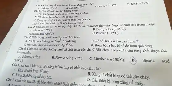 Câu 1. Chất lỏng dễ cháy là chất lỏng có điểm chớp cháy
C. lớn hơn 37,8^circ C
D. lớn hơn 25^circ C
A. nhỏ hơn 37,8^circ C.
B. nhỏ hơn 25^circ C.
Câu 2. Phát biếu nào sau đây không đúng?
A. Nổ hóa học bắt nguồn từ các phản ứng hóa họC.
B. Nổ vật lí xảy ra thường do áp suất cao.
C. Trong vụ nổ vật lí không xảy ra phản ứng hóa họC.
D. Nô bom mìn,thuốc nổ là một dạng nổ vật lí.
Câu 3. Chất nào sau đây có thể gây cháy nhất ?Biết điểm chớp cháy của từng chất được cho trong ngoặC.
A. Methanol (11^circ C)
B. Diethyl ether (-45^circ C)
C. Stearic acid (196^circ C)
D. Pentane (-49^circ C)
Câu 4. Hiện tượng nổ nào sau đây là nổ hóa học?
A. Nô lốp xe khi đang di chuyển trên đường.
B. Nồ nồi hơi khi đang sử dụng u
C. Pháo hoa được bắn trong các địp lễ hội.
D. Bong bóng bay bị nô do bơm quá cǎng
Câu 5. Chất nào sau đây không phải là chất lỏng gây cháy? Biết điểm chớp cháy của từng chất được cho
trong ngoặC.
A. Ethanol (13^circ C)
(196^circ C).
B. Formic acid (50^circ C)
C. Nitrobenzen (88^circ C)
D.
Stearic acid
Tại sao ởhu vực cây xǎng lại thường có biển báo cấm lửa?
A. Xǎng là chất lỏng dễ cháy.
C. Xǎng là chất lòng dễ bay hơi.
B. Xǎng là chất lỏng có thể gây cháy.
D. Các thiết bị bơm xǎng dễ cháy.
7. Chất nào sau đây dễ bốc cháy nhất? Biết điểm chớn chó:ác thiết bị
A. Fithylen alway day de