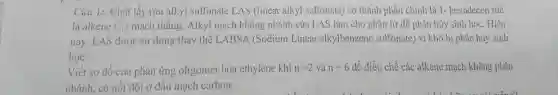 Câu 1: Chất tẩy rửa alkyl sulfonate LAS (linear alkyl sulfonate) có thành phần chính là 1- hexadecen tức
là alkene C_(12) mạch thẳng. Alkyl mạch không nhánh của LAS làm cho phân tử dễ phân hủy sinh học. Hiện
nay. LAS được sử dụng thay thế LABSA (Sodium Linear alkylbenzene sulfonate) vi khó bị phân hủy sinh
học.
Viết sơ đồ của phản ứng oligomer hóa ethylene khi n=2 và n=6 để điều chế các alkene mạch không phân
nhánh, có nối đôi ở đầu mạch carbon.