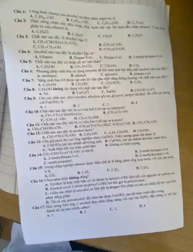 Câu 1: Công thức Oh...... cua alcohol ng đơn chức mạch hở là
B. C_(n)H_(2n+1)OH.
C_(n)H_(2m-1)OH
phân tư cua ethanoin
phân tử của cthanol là Tượu, bia, nước trái cây lên men.đều chứa cthanol. Công thức
A. C_(2)H_(6)O
C. C_(n)H_(2n+2)OH.
D. C_(n)H_(2n)O.
D. C_(2)H_(4)O.
B.
C_(3)H_(8)O
Câu 3: Chất nào sau
C. CH_(4)O
A.
CH_(3)-CH(OH)-CH_(2)-CH_(3). CH_(3)-CH_(2)-OH.
c
Câu 4: Alcohol nào sau đây là alcohol bậc II?
B. (CH_(3))_(3)C-OH.
A. Ethanol.
D. (CH_(3))_(2)CH-OH.
D. 2-methylpropan-2-ol.
Câu 5: Chất nào sau đây có nhiệt độ sôi cao nhất?
B. Propan-2-ol.
A. C_(2)H_(5)OH.
C. Propan-1-ol.
B. CH_(3)-O-CH_(3).
Câu 6: Phương pháp sinh hóa sử dụng enzyme để lên men tinh bột điều chế alcohol nào sau đây?
CH_(3)OH.	D. CH_(4).
Câu 7: Xǎng sinh học ES được tạo nên từ việc pha trộn xǎng thông thường với chất nào sau đây?
A. methanol.
B. ethanol.
C. glycerol.
D. propan-1-ol.
A. C_(2)H_(5)OH.
Câu 8: C_(2)H_(5)OH
không tác dụng với chất nào sau đây?
B. CuO(t^0).
C. CH_(3)OCH_(3).
D. C_(2)H_(6).
A. Na.
C. NaOH.
D. CH_(3)OH(xt.t^circ ).
Câu 9: Cho các chất sau: ethyl alcohol.ethylene glycol. glycerol. propyl alcohol. Số chất tác dụng
với Cu(OH)_(2) là
A. I.
C. 3.
D. 4.
B. 2.
Câu 10: Chất nào sau đây khi bị oxi hóa bởi CuO tạo ra aldehyde?
A. CH_(3)-CH_(2)-CH(OH)-CH_(3).
B. (CH_(3))_(2)CH-OH.
C. (CH_(3))_(3)C-OH.
D. CH_(3)-CH_(2)-OH.
Câu 11: Chất nào sau đây khi bị oxi hóa bởi CuO tạo ra ketone?
CH_(3)-CH(OH)-CH_(3).	B. (CH_(3))_(2)CH-CH_(2)-OH C. (CH_(3))_(3)C-OH D. CH_(3)-CH_(2)-OH.
Câu 12: Chất nào sau đây là alcohol thom?
A. CH_(2)=CH-CH_(2)-OH. . B. C_(6)H_(5)-OH.
C. C_(6)H_(5)-CH_(2)OH. D. CH_(3)OH.
Câu 13: Cho glycerol dư vào ống nghiệm chứa Cu(OH)_(2). Hiện tượng quan sát được là
A. Cu(OH)_(2) tan tạo thành dd trong suốt. B. Cu(OH)_(2) tan tạo thành dd màu xanh lam.
C. Xuất hiện kết tủa màu xanh lam.
D. Không có hiện tượng.
CH_(3)-CH(CH_(3))-CH_(2)-OH có tên là
A. 2-methylbutan-1-ol.
B. 2-methylpropan-3-ol.
C. methypropanol.
D. 2-methylpropan-ol.
Câu 15: Trong công nghiệp ethanol được điều chế từ X bằng phản ứng hợp nước với xúc tác acid.
X là
B. C_(2)H_(6)
C. C_(2)H_(2)
D. C_(2)H_(4).
A. CH_(4).
'Câu 16: Chọn phát biểu không đúng?
A. Alcohol là hợp chất hữu cơ có nhóm hydroxyl (-OH) liên kết với nguyên tử carbon no.
B. Alcohol có tử 2 nhóm hydroxyl (-OH)trở lên gọi là polyalcohol.
C. Giữa các phân tử ancohol có liên kết hydrogen liên phân từ nên có nhiệt độ sôi cao hơn
ether dòng phân.
D. Tất cá các polyalcohol đều hòa tan được Cu(OH)_(2) tạo dd màu xanh đặc trưng.
Câu 17: Dun nóng hỗn hợp 2 alcohol đơn chức khác nhau với xúc tác
H_(2)SO_(4) đặc nóng có thể tạo
thành tối đa bao nhiêu ether?
A. I.
B. 2.
C. 3.
D. 4.