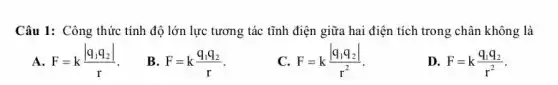 Câu 1: Công thức tính độ lớn lực tương tác tĩnh điện giữa hai điện tích trong chân không là
F=k(vert q_(1)q_(2)vert )/(r)
B. F=k(q_(1)q_(2))/(r)
C. F=k(vert q_(1)q_(2)vert )/(r^2)
D. F=k(q_(1)q_(2))/(r^2)