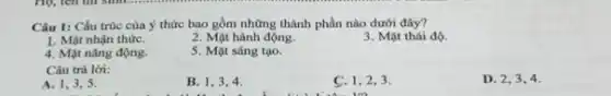 Câu 1: Cấu trúc của ý thức bao gồm những thành phần nào dưới đây?
1. Mặt nhận thứC.
2. Mặt hành động.
3. Mặt thái độ.
4. Mặt nǎng động.
5. Mặt sáng tạo.
Câu trả lời:
A. 1,3,5
B. 1,3,4
disabled
C. I
uo
D 2,3,4 .