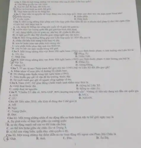 Câu 1. Dau la một trong những vai trò/muc tiêu của tổ chức Liên hợp quốc?
A. Clan bang guyen lue các nướC.
B. Xod bo che dio thue dân kiểu ca
(C) Duy tri hod bình an ninh thế giới
D. Thực hiện quyến tự do hàng hai
Câu 2. Mục tiêu và nguyên tắc hoạt động của Liên hợp quốc được quy định bởi vǎn kiện quan trọng nào?
B. Hiến philp
(A) Hiến chương.
C. Tuyen ngôn.
D. Hiép đinh.
Câu 3: Một trong những biện pháp mà Liên hợp quốc thực hiện đề tạo ra khuôn khổ pháp lý cho việc ngân chận
vũ khi hùy diệt hàng loạt là
A. xây dựng hệ thống các công ước quốc tế về giải trừ qulin bi.
B. tuyến chọn lực lượng quân đội gìn giữ hòa bình tính nhuệ.
C. xây dựng nhiều cân cứ quân sự,sản bay để chuẩn bị đối phó.
D. ra nghi quyết cầm Mỹ chuyển giao công nghệ cho các nướC.
Câu 4: Một trong những đóng góp của Liên hợp quốc từ 1954 đến nay là
A. chấm dứt hẳn tình trạng buôn bán vũ khi.
B. xóa bó hoàn toàn nạn phân biệt chùng tộC.
C. góp phần khấc phục hậu quả của thiên tai.
D. xóa bó hết các mâu thuẫn trong the gioi.
Câu 5. Một trong những khu vực được Hội nghị Ianta (1945) quy định thuộc phạm vi ảnh hưởng của Liên Xô là
A. Tây Âu.
C. Nhật Bản
B. Đông Áu.
D. Trièu Tiên.
Câu 6. Một trong những khu vực được Hội nghị Ianta (1945)quy định thuộc phạm vi ảnh hường của Mỹ là
(A) Tây Âu.
B. Đông Âu.
C. Mông Cô.
D. Trung Đông
Câu 7. Vì sao từ sau Chiến tranh thế giới thứ hai (1945) Mỹ và Liên Xô đối đầu gay gắt?
A. Khác nhau về mục tiêu và đường lồi chiến lượC.
C. Mâu thuần gay gắt về vấn đề thị trường, thuộc địa.
D. Sự canh tranh gay gắt về ngành công nghiệp vũ trụ.
Câu 8. Nǎm 1947 Mỹ phát động Chiến tranh lạnh nhằm mục đích là
A. cướp đoạt thuộc địa.
C. cướp đoạt tài nguyên.
B. chống lại Liên Xô
D. thống tri châu Âu.
Câu 9.^4C 2/3 dân số, 90%  GDP, 80%  thương mại toàn cầu". Những số liệu này đang nói đến các quốc gia
A. G20.
B. NICs.
C. EU.
D. ASEAN.
Câu 10: Đến nǎm 2010, nền kinh tế đứng thứ 2 thế giới là
A. M9.
B. Nga.
C. Trung QuốC.
D. ĐứC.
Câu 11: Một trong những nhân tố tác động đến sự hình thành trật tự thể giới ngày nay là
A. Sự phát triển về thực lực giữa các cường quốC.
B. sự tác động mạnh mẽ của xu thế toàn cầu hóa.
C. xu thế hòa hoãn giữa các châu Âu và Trung A
D. vị thế cùa vùng biển, quần đảo chủ quyền ở đó.
Câu 12. Một trong những địa điểm diễn ra các hoạt động đối ngoại của Phan Bội Châu là
A. Nhật.
B. Anh.
C. ĐứC.
D. Ân Độ