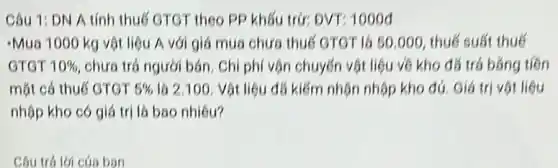 Câu 1: DN A tính thuế GTGT theo PP khấu trở: DVT?1000đ
-Mua 1000 kg vật liệu A với giá mua chưa thuế GTGT là 50.000, thuế suất thuế
GTGT 10%  chưa trá người bán Chi phí vôn chuyến vật liệu về kho đá trá bằng tiên
mặt cá thuế GTGT 5%  là 2.100. Vôt liệu đá kiếm nhận nhập kho đủ. Giá trị vật liệu
nhộp kho có giá trị là bao nhiêu?
Câu trá lời cúa ban