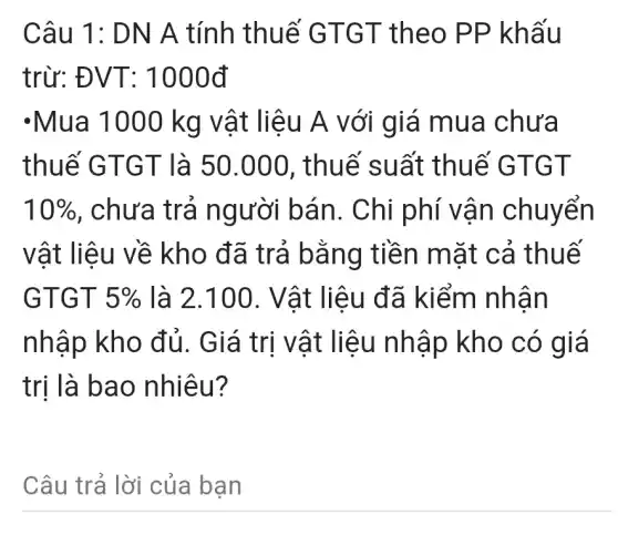 Câu 1: DN A tính thuế GTGT theo PP khấu
trừ: ĐVT: 1000d
-Mua 1000 kg vật liệu A với giá mua chưa
thuế GTGT là 50.000 , thuế suất thuế GTGT
10%  , chưa trả người bán . Chi phí vận chuyển
vật liệu về kho đã trả bằng tiền mặt cả thuế
GTGT 5%  là 2.100 . Vật liệu đã kiểm nhân
nhập kho đủ. Giá trị vật liệu nhập kho có giá
trị là bao nhiêu?
Câu trả lời của bạn