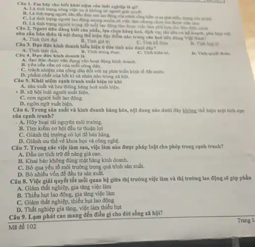 Câu 1. Em hily cho biết khái niệm của thất nghiệp là gì?
A. Là tinh trang công việc an á không có người giải quyết
B. Là tinh trung người dân đều đem sức lao động của mình công hiện vị sự phát triển chung của xã hội
C. Là tinh trạng người lao động mong muốn có việc làm nhưng chua tìm được việc làm
D. Là tinh trạng người trong độ tuổi lao động tìm được việc làm phủ hợp cho bản thiln minh
Câu 2. Người tiêu dùng biết cân nhắC.lựa chọn hàng hoá.dịch vụ; chỉ tiêu có kể hoạch, phú hợp với
nhu cầu bản thân là nội dung thể hiện đặc điểm nào trong vǎn hoá tiêu dùng Việt Nam?
- A. Tính thời đại
B. Tính giá trị
C. Tinh kế thừa
Câu 3. Đạo đức kinh doanh biểu hiện ở đức tính nào dưới đây?
D. Tinh hop ly
A. Tính thật thà.
B. Tính trung thựC.
C. Tính kiên tri.
D. Tính quyết đoán.
Câu 4. Đạo đức kinh doanh là
A. đạo đức được vận dụng vào hoạt động kinh doanh.
B. yêu cầu cần có của mỗi công dân.
C. trách nhiệm của công dân đối với sự phát triển kinh tế đất nướC.
D. phẩm chất của bất kì cá nhân nào trong xã hội.
Câu 5. Khái niệm cạnh tranh xuất hiện từ khi
A. sản xuất và lưu thông hàng hoá xuất hiện.
- B. xã hội loài người xuất hiện.
C. con người biết lao động.
D. ngôn ngữ xuất hiện.
Câu 6. Trong sản xuất và kinh doanh hàng hóa, nội dung nào dưới đây không thể hiện mặt tích cực
của cạnh tranh?
. A. Hủy hoại tài nguyên môi trường.
B. Tìm kiếm cơ hội đầu tư thuận lợi
C. Giành thị trường có lợi để bán hàng.
Câu 7. Trong các việc làm sau, việc làm nào được pháp luật cho phép trong cạnh tranh?
A. Đầu cơ tích trữ để nâng giá cao.
B. Khai báo không đúng mặt hàng kinh doanh.
C. Bỏ qua yêu tố môi trường trong quá trình sản xuất.
D. Bỏ nhiều vốn để đầu tư sản xuât.
Câu 8. Việc giải quyết tốt mối quan hệ giữa thị trường việc làm và thị trường lao động sẽ góp phần
A. Giảm thất nghiệp,gia tǎng việc làm
B. Thiếu hụt lao động, gia tǎng việc làm
C. Giảm thất nghiệp , thiếu hụt lao động
D. Thất nghiệp gia tǎng, việc làm thiếu hụt
Câu 9. Lạm phát cao mang đến điều gì cho đời sống xã hội?
Mã đề 102