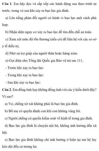 Câu 1. Em hãy đọc và sắp xếp các hành động sau theo trình tư
trước, trong và sau khi xảy ra bạo lực gia đình.
a) Lên tiếng phản đối người có hành vi bao lực một cách phù
hợp.
b) Nhận diện nguy cơ xảy ra bao lực để tìm đến chỗ an toàn.
c) Xem xét mức độ tổn thương (nếu có)để liên hệ với các cơ sở
y tế điều trị.
d) Nhờ sự trợ giúp của người thân hoặc hàng xóm.
e) Gọi điện cho Tổng đài Quốc gia Bảo vệ trẻ em 111.
- Trước khi xảy ra bạo lực:
- Trong khi xảy ra bạo lực:
- Sau khi xảy ra bao lực:
Câu 2. Em đồng tình hay không đồng tình với các ý kiến dưới đây?
Vì sao?
a) Vợ, chồng xô xát không phải là bạo lực gia đình.
b) Bố mẹ có quyền đánh con khi con không vâng lời.
c) Người chồng có quyền kiểm soát về kinh tế trong gia đình.
d) Bạo lực gia đình là chuyện nội bộ, không ảnh hưởng đến xã
hội.
e) Bạo lực gia đình không chỉ ảnh hưởng ở hiện tại mà hệ luy
kéo dài đến cả tương lai.