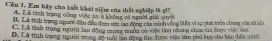 Câu 1. Em hãy cho biết khái niệm của thất nghiệp là gì?
A. Là tình trạng công việc ùn ứ không có người giải quyết
B. Là tình trạng người dân đều đem sức lao động của mình cống hiến vì sự phát triển chung của xã hội
C. Là tình trạng người lao động mong muốn có việc làm nhưng chưa tìm được việc làm
D. Là tình trạng người trong độ tuổi lao động tìm được việc làm phù hợp cho bản thân mình