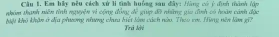 Câu 1. Em hãy nêu cách xử lí tình huống sau đây:Hùng có ý định thành lập
nhóm thanh niên tình nguyện vì cộng đồng đề giúp đỡ những gia đình có hoàn cảnh đặc
biệt khó khǎn ở địa phương nhưng chưa biết làm cách nào Theo em, Hùng nên làm gì?
Trả lời