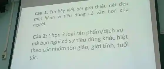 Câu 1: Em hãy viết bài giới thiệu nét đẹp
một hành vi tiêu dùng có vǎn hoá của
người.
Câu 2: Chọn 3 loại sản phẩm/dịcl 7 vụ
mà bạn nghĩ có sự tiêu dùng khác biệt
theo các nhóm tôn giáo, giới tính, tuổi
tác.