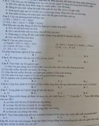 Câu 1 đen câu 18. Môi câu hồi,thí sinh chỉ chọn một phương án.
Cau 1. Việc nào sau đây không được làm khi sơ cứu người bị bỏng bởi dung dịch
H_(2)SO_(4)
A. Bôi cồn, dầu ǎn, kem đánh rǎng,bơ, nước mắm.
__ lên vết bóng.
B. Bǎng bó tạm thời, uống bù nước điện giải rồi đưa đến cơ sở y tế gần nhất.
C. Đưa người gặp nạn rời xa khu vực có acid gây bòng, đồng thời trấn an tinh thần.
D. Rửa phần bị bỏng với nước lạnh nhiều lần để giảm acid bám trên da.
Câu 2. Cho các phượng trình hoá học sau:
(1) SO_(2)+2H_(2)Sleftharpoons 3S+2H_(2)O
(2) SO_(2)+Br_(2)+2H_(2)OLongrightarrow 2HBr+H_(2)SO_(4)
Phát biểu nào sau đây đúng về SO_(2) khi tham gia 2 phản ứng trên?
A. SO_(2) chỉ thể hiện tính oxi hoá.
B. SO_(2) vừa thể hiện tính oxi hoá, vừa thể hiện tính khử.
C. Phản ứng (1)dùng để sản xuất sulfur trong công nghiệp từ nguyên liệu
SO_(2)
D. SO_(2) chi thể hiện tính khử.
Câu 3. Cho các phản ứng sau:
(1) NaOH+HClLongrightarrow NaCl+H_(2)O
(4) BaCl_(2)+Na_(2)SO_(4)Longrightarrow BaSO_(4)+2NaCl
(2) CaCO_(3)Leftrightarrow CaO+CO_(2)
(3) 2H_(2)+O_(2)Longrightarrow 2H_(2)O.
(5) H_(2)+I_(2)Leftrightarrow 2HI
Số phản ứng thuận nghịch là bao nhiêu?
A. 2.
B. 3.
C. 1.
D. 4.
Câu 4. Số công thức cấu tạo của C_(5)H_(12) là bao nhiêu?
A. 4.
B. 1.
C. 2.
D. 3.
Câu 5. Thực hiện các thí nghiệm sau:
(1) Nhỏ vài giọt dung dịch H_(2)SO_(5) (đặc) vào cốc thủy tinh chứa sẵn đường glucose.
(2) Sục khí sulfur dioxide vào nước vôi trong.
(3) Trộn lẫn khí sulfur dioxide với hydrogen sulfide ở điều kiện thường.
(4) Cho mẫu kim loại copper (Cu) vào dung dịch H_(2)SO_(5) (loãng).
Số thí nghiệm xảy ra phản ứng hóa học là
A. 0.
B. 3.
C. 2.
D. 1.
Câu 6. Công thức phân tử C_(4)H_(8)O_(2) có bao nhiêu công thức cấu tạo chứa nhóm chức acid (-COOH)
A. 2.	B. 4.
D. 3.
C. 1.
Câu 7. Trong phân tử C_(2)H_(6)O, tổng số liên kết đơn là
A. 10
B. 4.
C. 6.
D. 8.
Câu 8. *Quá trình chưng cái được sử dụng cho các chất lòng có __ Trong dấu __ * được điền thông
nào sau đây?
A. sự khác biệt đủ lớn về độ hòa tan của chúng.
B. sự khác biệt đủ lớn về nhiệt độ sôi của chúng.
C. sự khác biệt đủ lớn về nhiệt độ nóng chảy của chúng.
D. sự hòa tan của chúng vào nhau.
Câu 9. Thực hiện phản ứng thế cho 2-methyl butane thì thu được bao nhiêu dẫn xuất monochloride?
D. 5.
A. 4.
B. 3.
C. 2.
Câu 10. Acid nào của nitrogen được tạo thành trong những cơn mưa dông kèm sấm sét, gián tiếp cung
cấp đạm nitrate tự nhiên cho cây cối?