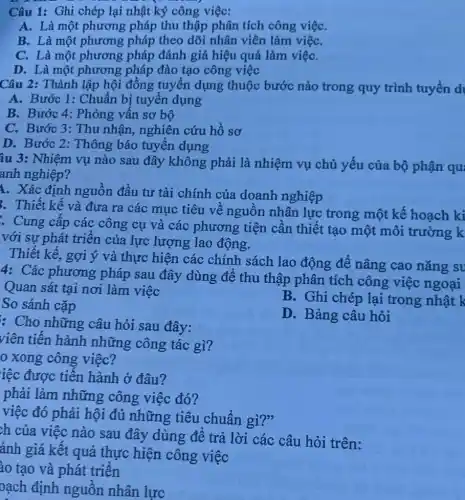 Câu 1: Ghi chép lại nhật ký công việc:
A. Là một phương pháp thu thập phân tích công việC.
B. Là một phương pháp theo dõi nhân viên làm việC.
C. Là một phương pháp đánh giá hiệu quả làm việC.
D. Là một phương pháp đào tạo công việc
Câu 2: Thành lập hội đồng tuyển dụng thuộc bước nào trong quy trình tuyển d
A. Bước 1: Chuẩn bị tuyển dụng
B. Bước 4: Phòng vấn sơ bộ
C. Bước 3: Thu nhận, nghiên cứu hồ sơ
D. Bước 2: Thông báo tuyển dụng
âu 3: Nhiệm vụ nào sau đây không phải là nhiệm vụ chủ yếu của bộ phận qu
anh nghiệp?
1. Xác định nguồn đầu tư tài chính của doanh nghiệp
. Thiết kế và đưa ra các mục tiêu về nguồn nhân lực trong một kế hoạch ki
. Cung cấp các công cụ và các phương tiện cần thiết tạo một môi trường k
với sự phát triển của lực lượng lao động.
Thiết kế, gợi ý và thực hiện các chính sách lao động để nâng cao nǎng su
4: Các phương pháp sau đây dùng để thu thập phân tích công việc ngoại
Quan sát tại nơi làm việc
B. Ghi chép lại trong nhật k
So sánh cặp
D. Bảng câu hỏi
: Cho những câu hỏi sau đây:
viên tiến hành những công tác gì?
0 xong công việc?
iệc được tiến hành ở đâu?
phải làm những công việc đó?
việc đó phải hội đủ những tiêu chuẩn gì?"
ch của việc nào sau đây dùng để trả lời các câu hỏi trên:
ánh giá kết quả thực hiện công việc
ào tạo và phát triển
oạch định nguồn nhân lực