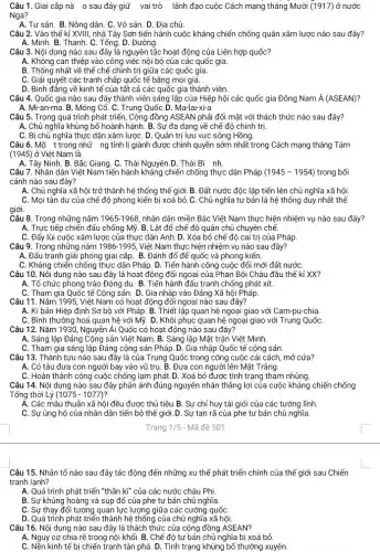 Câu 1. Giai cập nà 0 sau đây giữ vai trò lãnh đạo cuộc Cách mạng tháng Mười (1917) ở nước
Nga?
A. Tư sản. B. Nông dân.C. Vô sản. D. Địa chủ.
Câu 2. Vào thế kỉ XVIII, nhà Tây Sơn tiến hành cuộc kháng chiến chống quân xâm lược nào sau đây?
A. Minh. B. Thanh. C. Tổng D. Đường
Câu 3. Nội dung nào sau đây là nguyên tắc hoạt động của Liên hợp quốc?
A. Không can thiệp vào công việc nội bộ của các quốc gia.
B. Thống nhất về thể chế chính tri giữa các quốc gia.
C. Giải quyết các tranh chấp quốc tế bằng mọi giá.
D. Bình đẳng về kinh tế của tất cả các quốc gia thành viên.
Câu 4. Quốc gia nào sau đây thành viên sáng lập của Hiệp hội các quốc gia Đông Nam acute (A)(ASEAN)
A. Mi-an-ma. B. Mông Cổ.C. Trung QuốC.D. Ma-lai-xi-a
Câu 5. Trong quá trình phát triển, Cộng đồng ASEAN phải đối mặt với thách thức nào sau đây?
A. Chủ nghĩa khủng bố hoành hành. B. Sự đa dạng về chế độ chính trị.
C. Bị chủ nghĩa thực dân xâm lượC. D. Quản trị lưu vực sông Hồng.
Câu 6.Mộ t trong nhữ ng tỉnh lị giảnh được chính quyền sớm nhất trong Cách mạng tháng Tám
(1945) ở Việt Nam là
A. Tây Ninh. B. Bắc Giang C. Thái Nguyên.D. Thái Bi nh
Câu 7. Nhân dân Việt Nam tiến hành kháng chiến chống thực dân Pháp (1945-1954) trong bối
cảnh nào sau đây?
A. Chủ nghĩa xã hội trở thành hệ thống thế giới. B. Đất nước độc lập tiến lên chủ nghĩa xã hội.
C. Mọi tàn dư của chế độ phong kiến bị xoá bỏ.C. Chủ nghĩa tư bản là hệ thống duy nhất thế
giới.
Câu 8.Trong những nǎm 1965-1968 nhân dân miền Bắc Việt Nam thực hiện nhiệm vụ nào sau đây?
A. Trực tiếp chiến đấu chống Mỹ. B. Lật đổ chế độ quân chủ chuyên chế.
C. Đẩy lùi cuộc xâm lược của thực dân Anh. D. Xóa bỏ chế độ cai trị của Pháp
Câu 9. Trong những nǎm 1986-1995,
Việt Nam thực hiện nhiệm vụ nào sau đây?
A. Đấu tranh giải phóng giai cập. B. Đánh đổ đế quốc và phong kiến.
C. Kháng chiến chống thực dân Pháp. D. Tiến hành công cuộc đối mới đất nướC.
Câu 10. Nội dung nào sau đây là hoạt động đối ngoại của Phan Bội Châu đầu thế kỉ XX?
A. Tổ chức phong trào Đông du. B. Tiến hành đấu tranh chống phát xít.
C. Tham gia Quốc tế Cộng sản. D. Gia nhập vào Đảng Xã hội Pháp.
Câu 11. Nǎm 1995, Việt Nam có hoạt động đổi ngoại nào sau đây?
A. Kí bản Hiệp định Sơ bộ với Pháp.B. Thiết lập quan hệ ngoại giao với Cam-pu-chia.
C. Bình thường hoá quan hệ với Mỹ. D. Khôi phục quan hệ ngoại giao với Trung QuốC.
Câu 12. Nǎm 1930, Nguyễn Ái Quốc có hoạt động nào sau đây?
A. Sáng lập Đảng Cộng sản Việt Nam. B. Sáng lập Mặt trận Việt Minh.
C. Tham gia sáng lập Đảng cộng sản Pháp.D. Gia nhập Quốc tế cộng sản.
Câu 13. Thành tựu nào sau đây là của Trung Quốc trong công cuộc cải cách, mở cửa?
A. Có tàu đưa con người bay vào vũ trụ. B. Đưa con người lên Mặt Trǎng.
C. Hoàn thành công cuộc chống lạm phát.D. Xoá bỏ được tình trạng tham nhũng.
Câu 14. Nội dung nào sau đây phản ánh đúng nguyên nhân thẳng lợi của cuộc kháng chiến chống
Tống thời Lý (1075-1077)
A. Các mâu thuẫn xã hội đều được thủ tiêu. B. Sự chỉ huy tài giỏi của các tướng lĩnh.
C. Sự ủng hộ của nhân dân tiến bộ thế giới. D. Sự tan rã của phe tư bản chủ nghĩa.
Trang 1/5 - Mã đề 501
Câu 15. Nhân tố nào sau đây tác động đến những xu thể phát triển chính của thế giới sau Chiến
tranh lạnh?
A. Quá trình phát triển "thần kì" của các nước châu Phi.
B. Sự khủng hoàng và sụp đổ của phe tư bản chủ nghĩa.
C. Sự thay đổi tương quan lực lượng giữa các cường quốC.
D. Quá trình phát triển thành hệ thống của chủ nghĩa xã hội.
Câu 16. Nội dung nào sau đây là thách thức của cộng đồng ASEAN?
A. Nguy cơ chia rẽ trong nội khối. B. Chế độ tư bản chủ nghĩa bị xoá bỏ.
C. Nền kinh tế bị chiến tranh tàn phá D. Tình trạng khủng bố thường xuyên.