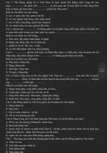 Câu 1: "Hệ thống chính trị ở Việt Nam là một chinh thể thống nhất trong đó bao
gồm... __ các thiết chế.... __ có mối quan hệ về mục đích và chức nǎng thực
hiện và tham gia thực hiện............ ......., quyền lực Nhà nướC." __
Điền từ còn thiếu vào chỗ trống.
A. các cơ quan,đặc thù, quản li xã hội
B. các ban ngành,tập trung, chức nǎng chính
C. các tổ chức , hợp pháp, quyền lực chính trị
D. các thành viên., cốt yếu, quản lí đất nướC.
Câu 2: Quyền lực __ .. là thống nhất, có sự phân công, phối hợp, kiểm soát giữa các
cơ quan nhà nước trong việc thực hiện các quyền...... __
Điền từ còn thiếu vào chỗ trống.
A. Nhà nước, lập pháp, hành pháp, tư pháp.
B. Đảng, xây dựng., thực thi và đánh giá.
C. chính trị, tự do, dân chủ, vì dân.
D. các bộ, điều hành, điều tra, khen thưởng.
Câu 3: .........	... gắn bó mật thiết với Nhân dân, phục vụ Nhân dân, chịu sự giám sát của __
Nhân dân, chịu trách nhiệm trước __ về những quyết định của mình.
Điền từ còn thiếu vào chỗ trống.
A. Nhà nước, Nhân dân.
B. Đảng, Nhân dân
C. Nhà thầu, Nhân dân
D. Tổ quốc, Nhân dân.
Câu 4: Nước Cộng hoà xã hội chủ nghĩa Việt Nam do. __ .. làm chủ: tất cả quyềi.
lực __ thuộc về nhân dân mà nền tảng là liên minh giữa giai cấp __ với giai
cấp.. __ . và đội ngũ. __
Điền từ còn thiếu vào chỗ trống.
A. Đảng, trung tâm., công nhân, nông dân , trí thứC.
B. Chính phủ, chính,quý tộc, chủ nô.nô lệ.
C. Nhà nướC. Nhà nước, Nhà nước , Chính phủ, Đảng.
D. Nhân dân, Nhà nước, công nhân, nông dân. trí thứC.
Câu 5: Hệ thống chính trị Việt Nam gồm các bộ phận nào cấu thành?
A. Đảng chính trị.
B. Nhà nướC.
C. Các tổ chức chính trị - xã hội.
D. Tất cả các phương án trên.
Câu 6: Đảng Cộng sản Việt Nam lãnh đạo Nhà nước và xã hội bằng cách nào?
A. Đề ra các chủ trương, đường lối,, chính sách.
B. Ban hành pháp luật.
C. Quyết định về nhiệm vụ phát triển kinh tế - xã hội, chính sách tài chính, tiền tệ quốc gia,
chính sách dân tộc , chính sách tôn giáo của đất nướC.
D. Giám sát việc tuân theo Hiến pháp., pháp luật.
Câu 7: Nội dung nào dưới đây không phải là đặc điểm của hệ thống chính tri Viêt Nam?
A. Tính vừa sứC.
B. Tính nhất nguyên chính trị.
C. Tính thống nhất.
D. Tính nhân dân.