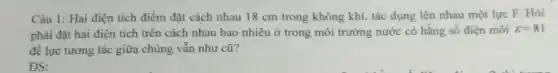 Câu 1: Hai điện tích điểm đặt cách nhau 18 cm trong không khí, tác dụng lên nhau một lực F. Hỏi
phải đặt hai điện tích trên cách nhau bao nhiêu ở trong môi trường nước có hằng số điện môi varepsilon =81
để lực tương tác giữa chúng vẫn như cũ?