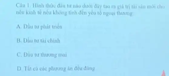 Câu 1: Hinh thức đầu tư nào dưới đây tao ra giá tri tài sàn mới cho
nên kinh tế nêu không tinh đến yêu to ngoai thương:
A. Đầu tư phát triển
B. Đầu tư tài chính
C. Đầu tư thương mai
D. Tất cá các phương án đều đủng