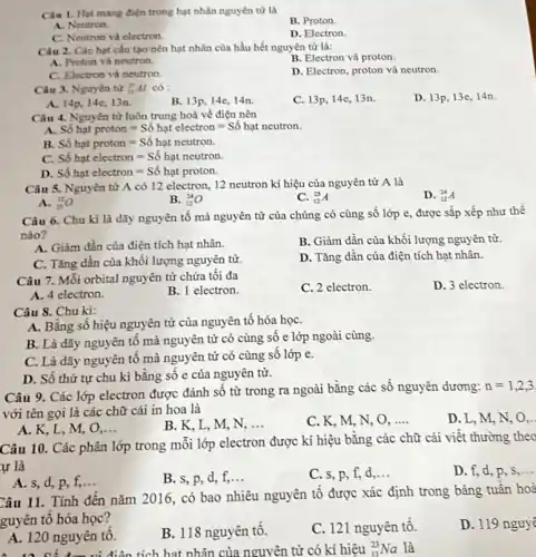 Câu 1. Hạt mang điện trong hạt nhân nguyên tử là
B. Proton.
A. Neutron.
C. Neutron và electron.
D. Electron
Câu 2. Các hạt cấu tạo nên hạt nhân của hầu hết nguyên tử là:
B. Electron và proton.
A. Proton và neutron.
C. Electron và neutron.
D. Electron, proton và neutron.
Câu 3. Nguyên tử (}_{13)^27Al có :
C. 13p, 14e, 13n.
D. 13p, 13e, 14n.
A. 14p, 14e,13n.
B. 13p, 14e, 14n.
Câu 4. Nguyên từ luôn trung hoà về điện nên
Sacute (hat (o))hunderset (.)(a)tproton=Sacute (hat (o))hunderset (.)(a)telectron=Sacute (hat (o))hunderset (.)(a)tneutron.
B. Sacute (hat (o))hunderset (.)(a)tproton=Sacute (hat (o))hunderset (.)(a)tneutron.
C. Sacute (hat (o))hunderset (.)(a)telectron=Sacute (hat (o))hunderset (.)(a)tneutron.
D. Sacute (hat (o))hunderset (.)(a)telectron=Sacute (hat (o))hunderset (.)(a)tproton.
Câu 5. Nguyên tử A có 12 electron.12 neutron kí hiệu của nguyên tử A là
D. (}_{12)^24A
A. (}_{25)^12O
B. (}_{12)^24O
C. (}_{12)^25A
Câu 6. Chu kì là dãy nguyên tô mà nguyên tử của chúng có cùng số lớp e, được sắp xếp như thế
nào?
A. Giảm dần của điện tích hạt nhân.
B. Giảm dần của khối lượng nguyên tử.
C. Tǎng dần của khối lượng nguyên tử.
D. Tǎng dân của điện tích hạt nhân.
Câu 7. Mỗi orbital nguyên tử chứa tối đa
C. 2 electron.
D. 3 electron.
A. 4 electron.
B. 1 electron.
Câu 8. Chu kì:
A. Bằng sô hiệu nguyên tử của nguyên tố hóa họC.
B. Là dãy nguyên tố mà nguyên tử có cùng sô e lớp ngoài cùng.
C. Là dãy nguyên tố mà nguyên tử có cùng số lớp e.
D. Số thứ tự chu kì bǎng sô e của nguyên từ.
Câu 9. Các lớp electron được đánh số từ trong ra ngoài bằng các số nguyên dương:
n=1,2,3
với tên gọi là các chữ cái in hoa là
D. L, M, N o.
A. K, L, M,o __
B. K, L, M,N. __
C. K, M, N,. 0. __
Câu 10. Các phân lớp trong mỗi lớp electron được kí hiệu bằng các chữ cái viết thường theo
ur là
D. f, d, p . s __
A. s, d, p f, __
B. s, p, d, f, __
C. s, p, f,d __
Câu 11. Tính đến nǎm 2016, có bao nhiêu nguyên tố được xác định trong bảng tuân hoà
guyên tố hóa học?
D. 119 nguyê
A. 120 nguyên tô.
B. 118 nguyên tô.
C. 121 nguyên tô.
. 12 Cế đơn vị điện tích hat nhân của nguyên tử có kí hiệu (}_{11)^23Na là