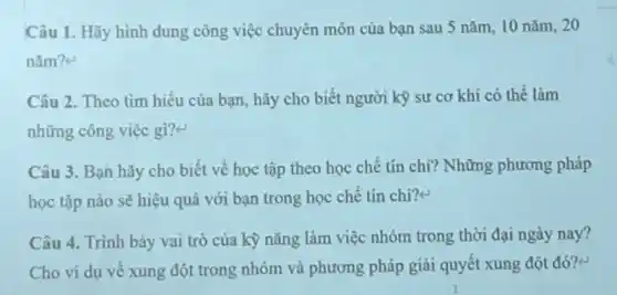 Câu 1. Hãy hình dung công việc chuyên môn của bạn sau 5 nǎm, 10 nǎm 20
nǎm?e
Câu 2. Theo tìm hiểu của bạn, hãy cho biết người kỳ sự cơ khí có thế làm
những công việc gi?
Câu 3. Bạn hãy cho biết về học tập theo học chế tín chi? Những phương pháp
học tập nào sẽ hiệu quả với bạn trong học chế tín chi?e
Câu 4. Trình bày vai trò của kỳ nǎng làm việc nhóm trong thời đại ngày nay?
Cho ví dụ về xung đột trong nhóm và phương pháp giải quyết xung đột đó?<