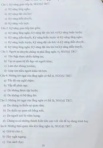 Câu 1: Kỳ nǎng giao tiếp là, NGOẠI TRỪ:
a) Kỳ nǎng lǎng nghe;
b) Kỳ nǎng đạt câu hỏi;
c) Kỳ nǎng diễn thuyết;
d) Kỳ nǎng viết lách;
Câu 2: Kỳ nǎng giao tiếp bao gồm:
a) Kỳ nǎng lǎng nghe; Kỹ nǎng đặt câu hỏi và Kỹ nǎng huấn luyện;
b) Kỹ nǎng diễn thuyết; Kỹ nǎng huấn luyện và Kỹ nǎng lǎng nghe;
c) Kỳ nǎng huấn luyện; Kỹ nǎng đặt câu hỏi và Kỹ nǎng diễn thuyết; .
d) Kọnǎng lắng nghe; Kỹ nǎng đặt câu hỏi và Kỹ nǎng diễn thuyết.
Câu 3: Người ta khuyên chúng ta phải lǎng nghe vi, NGOẠI TRỪ:
a) Thu thập được nhiều thông tin;
b) Tạo ra quan hệ tốt đẹp với người khác;
c) Làm cho chúng ta khóe;
d) Giúp tìm hiểu người khác tót hơn.
Câu 4: Những trở ngại của lǎng nghe có thể là, NGOAI TRỪ:
a) Tốc độ suy nghĩ chậm;
b) Vấn đề phức tạp;
c) Do không được tập luyện;
d) Do không có bộ tǎng âm.
Câu 5: Những trở ngại của lǎng nghe có thể là, NGOA I TRỪ:
a) Do chứng ta thiếu sự quan tâm;
b) Do thiếu sự quan sát bằng mắt;
c) Do người nói bị viêm họng;
d) Chúng ta có những thành kiến tiêu cực với vấn đề họ đang trình bảy.
Câu 6: Những thói quen xấu khi lǎng nghe là, NGOẠI TRỦ:
a) Giá bộ chú ý;
b) Hay ngắt ngang;
c) Tìm sách đọc;