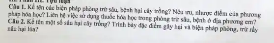 Câu 1. Kể tên các biện pháp phòng trừ sâu, bệnh hại cây trồng? Nêu ưu.nhược điểm của phương
pháp hóa học? Liên hệ việc sử dụng thuốc hóa học trong phòng trừ sâu, bệnh ở địa phương em?
Câu 2. Kể tên một số sâu hại cây trồng? Trình bày đặc điểm gây hại và biện pháp phòng, trừ rầy
nâu hại lúa?