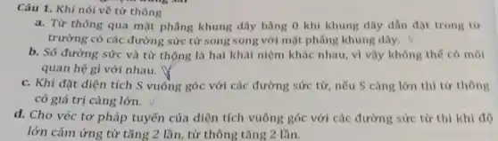 Câu 1. Khi nói về từ thông
a. Từ thông qua mặt phẳng khung dây bằng 0 khi khung dây dẫn đặt trong từ
trường có các đường sức từ song song với mặt phẳng khung dây.
b. Số đường sức và từ thông là hai khái niệm khác nhau, vì vậy không thế có mối
quan hệ gì với nhau.
c. Khi đặt diện tích S vuồng góc với các đường sức từ, nếu S càng lớn thì từ thông
có giá trị càng lớn.
d. Cho véc tơ pháp tuyến của diện tích vuông góc với các đường sức từ thì khi độ
lớn cảm ứng từ tǎng 2 lần, từ thông tǎng 2 lần.