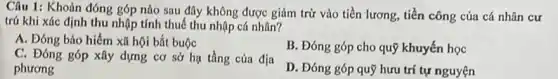 Câu 1: Khoản đóng góp nào sau đây không được giảm trừ vào tiền lương, tiền công của cá nhân cư
trú khi xác định thu nhập tính thuế thu nhập cá nhân?
A. Đóng bảo hiểm xã hội bắt buộc
B. Đóng góp cho quỹ khuyến học
C. Đóng góp xây dựng cơ sở hạ tầng của địa
phương
D. Đóng góp quỹ hưu trí tự nguyện