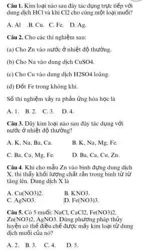 Câu 1. Kim loại nào sau đây tác dụng trực tiếp với
dung dịch HCl và khí Cl2 cho cùng một loại muối?
A.Al .B.Cu . C.Fe. D.Ag.
Câu 2. Cho các thí nghiệm sau:
(a) Cho Zn vào nước ở nhiệt độ thường.
(b) Cho Na vào dung dịch CuSO4
(c) Cho Cu vào dung dịch H2SO4 loãng.
(d) Đốt Fe trong không khí.
Số thí nghiệm xảy ra phản ứng hóa học là
A.1. B.2 . C. D.4.
Câu 3. Dãy kim loại nào sau đây tác dụng với
nước ở nhiệt độ thường?
A. K, Na, Ba . Ca.
B. K, Na, Mg . Fe.
C. Ba, Ca, Mg . Fe.
D. Ba, Ca, Cu . Zn
Câu 4. Khi cho mẫu Zn vào bình đựng dung dịch
X, thì thấy khối lượng chất rắn trong bình từ từ
tǎng lên. Dung dịch X là
A Cu(NO3)2
B. KNO3
C AgNO3
D. Fe(NO3)3
Câu 5. Có 5 muối:NaCl, CaCl2,Fe(NO3)2
Zn(NO3)2 , AgNO3. Dùng phương pháp thủy
luyện có thể điều . chế được mấy kim loại từ dung
dịch muối của nó?
A. 2. B. 3.
C. 4.
D. 5.