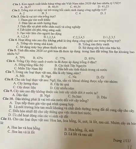 Câu 1. Kim ngạch xuất khẩu hàng nông sản Việt Nam nǎm 2020 đạt bao nhiêu tỷ USD?
A. 36,37
B. 40,01
C. 40,34
D. 41,25
Câu 2. Trồng trọt có mấy vai trò trong bối cảnh cách mạng công nghiệp 4 .0 ?
A. 2
B. 3
C. 4
D. 5
Câu 3. Đâu là vai trò của trồng trọt?
1.Tham gia vào xuất khẩu
2. Đảm bảo an ninh lương thực
3.Thúc đẩy sự phát triển chǎn nuôi và công nghiệp
4.Tiết kiệm chi phí, tǎng nǎng suất.
5. Tạo việc làm cho người lao động
A. 1,2,4,5
B.1,2,3,4
C.2,3,4,5
D.1,2,35
Câu 4. Hoạt động nào sau đây không phải là ứng dụng công nghệ cao trong trồng trọt?
A. Trồng cây trong nhà kính
B. Trồng rau thủy canh
C. Sử dụng máy bay phun thuốc trừ sâu
D. Sử dụng sức kéo của trâu bò.
Câu 5. Tính đến nǎm 2020 cơ giới hóa đã được áp dụng trong làm đất trồng lúa đạt khoảng bao
nhiêu % 
A. 70% 
B. 42% 
D. 95% 
C. 77% 
Câu 6. Trồng Cây thủy canh ở nước ta đã được áp dụng trồng ở đâu?
A. Đồng bằng Bắc Bộ
B. Các tỉnh Tây Nguyên
C. Miền Tây Nam Bộ
D. Hầu hết các tỉnh thành trong cả nước
Câu 7. Trong các loại thực vật sau,đâu là cây hàng nǎm?
A. Mit
B. Ngô
C. Na
D. Ôi
Câu 8. Cho các loại thực vật sau:Ngô, lúa, sắn và khoai chúng được xếp vào nhóm:
A. Cây lương thực
B. Cây ǎn quả
C. Cây dược liệu
D. Cây nhiều nǎm
Câu 9. Cây nào sau đây không thuộc các loài cây nhiệt đới ở nước ta?
A. Dâu tằm
B. Ngô
C. Su hào
D. Đậu
Câu 10. Đâu không phải là vai trò của nước đối với cây trồng?
A. Trực tiếp tham gia vào quá trình quang hợp.
B. Là môi trường hòa tan muối khoáng ; và chất dinh dưỡng trong đất để cung cấp cho cây.
C. Điều hòa nhiệt độ cho cây thông qua việc thoát hơi nướC.
D. Ức chế hoạt động của các vi sinh vật đất
Câu 11. Cho các loại thực vật sau:Hoa lan, hoa hồng,ổi, mít, lá lốt.rau cải. Nhóm cây ưa bór
là:
A. Hoa lan và hoa hồng
B. Hoa hồng, ổi,mít
C. Hoa lan và lá lốt
D. Lá lốt và rau cải
Trang 1/111