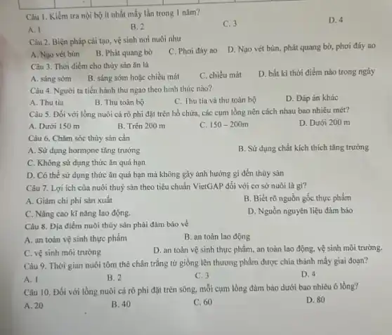 Câu 1. Kiềm tra nội bộ ít nhất mấy lần trong 1 nǎm?
C. 3
D. 4
A. I
B. 2
Câu 2. Biện pháp cải tạo, vệ sinh nơi nuôi như
D. Nạo vét bùn phát quang bờ, phơi đáy ao
A. Nạo vét bùn
B. Phát quang bờ
C. Phơi đáy ao
Câu 3. Thời điểm cho thủy sản ǎn là
D. bất kì thời điểm nào trong ngày
A. sáng sớm
B. sáng sớm hoặc chiều mát
C. chiều mát
Câu 4. Người ta tiến hành thu ngao theo hình thức nào?
D. Đáp án khác
A. Thu tia
B. Thu toàn bộ
C. Thu tia và thu toàn bộ
Câu 5. Đối với lồng nuôi cá rô phi đặt trên hồ chứa, các cụm lồng nên cách nhau bao nhiêu mét?
A. Dưới 150 m
B. Trên 200 m
C. 150-200m
D. Dưới 200 m
Câu 6. Chǎm sóc thủy sản cần
A. Sử dụng hormone tǎng trưởng
B. Sử dụng chất kích thích tǎng trưởng
C. Không sử dụng thức ǎn quá hạn
D. Có thể sử dụng thức ǎn quá hạn mà không gây ảnh hưởng gì đến thủy sản
Câu 7. Lợi ích của nuôi thuỷ sản theo tiêu chuẩn VietGAP đối với cơ sở nuôi là gì?
A. Giảm chi phí sản xuất
B. Biết rõ nguồn gốc thực phẩm
C. Nâng cao kĩ nǎng lao động.
D. Nguồn nguyên liệu đảm bảo
Câu 8. Địa điểm nuôi thủy sản phải đảm bảo về
A. an toàn vệ sinh thực phẩm
B. an toàn lao động
C. vệ sinh môi trường
D. an toàn vệ sinh thực phẩm, an toàn lao động, vệ sinh môi trường.
Câu 9. Thời gian nuôi tôm thẻ chân trắng từ giống lên thương phẩm được chia thành mấy giai đoạn?
A. I
B. 2
C. 3
D. 4
Câu 10. Đối với lồng nuôi cá rô phi đặt trên sông,mỗi cụm lồng đảm bảo dưới bao nhiêu ô lồng?
D. 80
A. 20
B. 40
C. 60