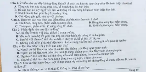 Câu 1. Ý kiến nào sau đây không đúng khi nói về cách thu hút các bạn cùng phân đấu hoàn thiện bản thân?
A. Cùng các bạn xây dựng mục tiêu,kế hoạch thay đồi bàn thân.
B. Để các bạn có suy nghĩ tiêu cực và không thể xây dựng kể loạch hoàn thiện bản thân.
C. Khích lệ các bạn phát huy khả nǎng riêng.
D. Chủ động gần gũi, tâm sự với các bạn.
Câu 2. Theo em cần xác định đặc điểm riêng của bản thân theo các ý nào?
B. Hứng thú, nǎng lực, điểm chung.
A. Sức khỏe, nǎng lực, phẩm chất, kĩ nǎng sống.
C. Thói quen, phẩm chất, kĩ nǎng sống,lời chào.
D. Sở thích, thói quen, điểm chung.
Câu 3. Nhận định nào sau đây là đúng?
A. Chỉ cần lễ phép với thầy cô khi ở trong trường.
B. Một mối quan hệ tốt phải dựa trên sự chân thành tin tưởng từ cả hai phía.
C. Bạn bè với nhau có thể nhờ và bất cứ chuyện gì, kể cả làm bài tập hộ.
D. Không nhất thiết phải thể hiện trách nhiệm chung với lớp mới có thể giữ mối quan hệ bạn bè.
Câu 4. Em tán thành với ý kiến nào dưới đây?
A. Người có thể làm chủ luôn có cái tôi lớn, không chịu lắng nghe người khác
B. Người có thể làm chủ luôn cho mình là đúng, không quan tâm đến ý kiến của mọi người.
C. Người có thê làm chủ có khả nǎng kiềm chế được những ham muốn của bản thân.
D. Người có thể làm chủ luôn hành động theo suy nghĩ ý thích của mình
Câu 5. Lan vô tình nghe được một số bạn trong lớp nói những lời không đúng về mình. Nếu em là Lan em
sẽ làm gì?
A. Em sẽ không chơi và tỏ thái độ không hài lòng về các bạn.
Trang 1/4