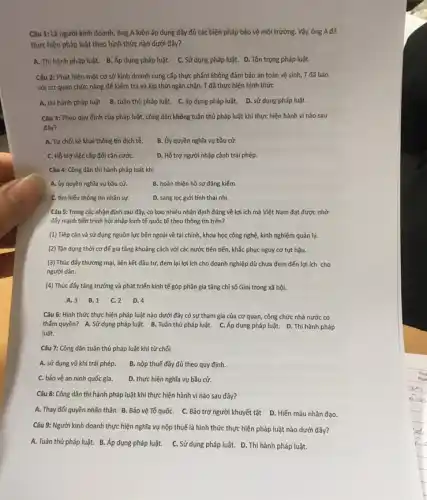 Câu 1: Là người kinh doanh, ông A luôn áp dụng đầy đủ các biện pháp bảo vệ môi trường. Vậy, ông A đã
thực hiện pháp luật theo hình thức nào dưới đây?
A. Thi hành pháp luật. B. Áp dụng pháp luật. C. Sử dụng pháp luật. D.Tôn trọng pháp luật.
Câu 2: Phát hiện một cơ sở kinh doanh cung cấp thực phẩm không đảm bảo an toàn vệ sinh,T đã báo
với cơ quan chức nǎng để kiểm tra và kịp thời ngǎn chặn. T đã thực hiện hình thức
A. thì hành pháp luật B. tuân thủ pháp luật. C. áp dụng pháp luật. D.sử dụng pháp luật.
Câu 3: Theo quy định của pháp luật,công dân không tuân thủ pháp luật khi thực hiện hành vi nào sau
đây?
A. Từ chối kê khai thông tín dịch tế B. Ủy quyền nghĩa vụ bầu cử.
C. Hỗ trợ việc cấp đối cǎn cướC.	D. Hỗ trợ người nhập cảnh trái phép.
Câu 4: Công dân thi hành pháp luật khí
A. ủy quyền nghĩa vụ bầu cử.	B. hoàn thiện hồ sơ đǎng kiểm.
C. tìm hiếu thông tin nhân sự.	D. sàng lọc giới tính thai nhi.
Câu 5: Trong các nhận định sau đây,có bao nhiêu nhận định đúng về lợi ích mà Việt Nam đạt được nhờ
đấy mạnh tiến trình hội nhập kinh tế quốc tế theo thông tin trên?
(1) Tiếp cận và sử dụng nguồn lực bên ngoài về tài chính, khoa học công nghệ, kinh nghiệm quản lý.
(2) Tận dụng thời cơ để gia tǎng khoảng cách với các nước tiên tiến, khắc phục nguy cơ tụt hậu.
(3) Thúc đấy thương mại, liên kết đầu tư, đem lại lợi ích cho doanh nghiệp dù chưa đem đến lợi ích cho
người dân.
(4) Thúc đấy tǎng trưởng và phát triển kinh tế góp phần gia tǎng chỉ số Gini trong xã hội.
A. 3 B. 1 C. 2 D. 4
Câu 6: Hình thức thực hiện pháp luật nào dưới đây có sự tham gia của cơ quan, công chức nhà nước có
thẩm quyền? A. Sử dụng pháp luật. B . Tuân thủ pháp luật.C. Áp dụng pháp luật. D. Thi hành pháp
luật.
Câu 7: Công dân tuân thủ pháp luật khi từ chối
A. sử dụng vũ khí trái phép. B. nộp thuế đầy đủ theo quy định.
C. bảo vệ an ninh quốc gia. D. thực hiện nghĩa vụ bầu cử.
Câu 8: Công dân thi hành pháp luật khi thực hiện hành vi nào sau đây?
A. Thay đối quyền nhân thân. B. Bảo vệ Tổ quốC. C Bảo trợ người khuyết tật D. Hiến máu nhân đạo.
Câu 9: Người kinh doanh thực hiện nghĩa vụ nộp thuế là hình thức thực hiện pháp luật nào dưới đây?
A. Tuân thủ pháp luật.B. Áp dụng pháp luật. C. Sử dụng pháp luật. D. Thi hành pháp luật.