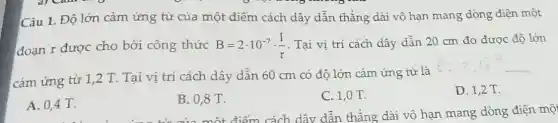 Câu 1. Độ lớn cảm ứng từ của một điểm cách dây dẫn thẳng dài vô hạn mang dòng điện một
đoạn r được cho bởi công thức B=2cdot 10^-7cdot (I)/(r) . Tại vị trí cách dây dẫn 20 cm đo được độ lớn
cảm ứng từ 1,2 T. Tại vị trí cách dây dẫn 60 cm có độ lớn cảm ứng từ là
D. 1,2 T.
A. 0,4 T.
B. 0,8 T.
C. 1,0 T.