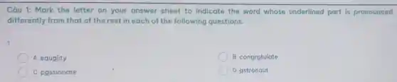 Câu 1: Mark the letter on your answer sheet to indicate the word whose underlined part is pronounced
differently from that of the rest in each of the following questions.
A. equality
B. congratulate
C. passionate
D. astronaut