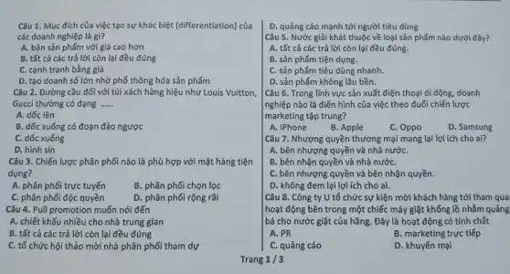 Câu 1. Mục đích của việc tạo sự khác biệt (differentiation) của
các doanh nghiệp là gì?
A. bán sản phẩm với giá cao hơn
B. tất cả các trả lời còn lại đều đúng
C. cạnh tranh bằng giá
D. tạo doanh số lớn nhờ phổ thông hóa sản phẩm
Câu 2. Đường cầu đối với túi xách hàng hiệu như Louis Vuitton,
Gucci thường có dạng __
A. dốc lên
B. dốc xuống có đoạn đảo ngược
C. dốc xuống
D. hình sin
Câu 3. Chiến lược phân phối nào là phù hợp với mặt hàng tiện
dụng?
A. phân phối trực tuyến
B. phân phối chọn lọc
C. phân phối độc quyền
D. phân phối rộng rãi
Câu 4. Pull promotion muốn nói đến
A. chiết khấu nhiều cho nhà trung gian
B. tất cả các trả lời còn lại đều đúng
C. tổ chức hội thảo mời nhà phân phối tham dự
D. quảng cáo mạnh tới người tiêu dùng
Câu 5. Nước giải khát thuộc về loại sản phẩm nào dưới đây?
A. tất cả các trả lời còn lại đều đúng.
B. sản phẩm tiện dụng.
C. sản phẩm tiêu dùng nhanh.
D. sản phẩm không lâu bền.
Câu 6. Trong lĩnh vực sản xuất điện thoại di động, doanh
nghiệp nào là điển hình của việc theo đuổi chiến lược
marketing tập trung?
A. iPhone
B. Apple
C. Oppo
D. Samsung
Câu 7. Nhượng quyền thương mại mang lại lợi ích cho ai?
A. bên nhượng quyền và nhà nướC.
B. bên nhận quyền và nhà nướC.
C. bên nhượng quyền và bên nhận quyền.
D. không đem lại lợi ích cho ai.
Câu 8. Công ty U tổ chức sự kiện mời khách hàng tới tham qua
hoạt động bên trong một chiếc máy giặt khổng lồ nhằm quảng
bá cho nước giặt của hãng. Đây là hoạt động có tính chất
A. PR
B. marketing trực tiếp
C. quảng cáo
D. khuyến mại
Trang 1/3