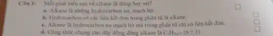 Câu 1: Mỗi phát biểu sau về alkane là đúng hay sai?
a. Alkane là những hydrocarbon no,mạch hờ.
b. Hydrocarbon có các liên kết đơn trong phân từ là alkane.
c. Alkane là hydrocarbon no mạch hở mà trong phân tử chỉ có liên kết đơn.
d. Cồng thức chung cho dãy đồng đẳng alkane là C_(n)H_(2n+1)(ngeqslant 1)
square 
square 
square
